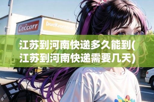 江蘇到河南快遞多久能到(江蘇到河南快遞需要幾天)