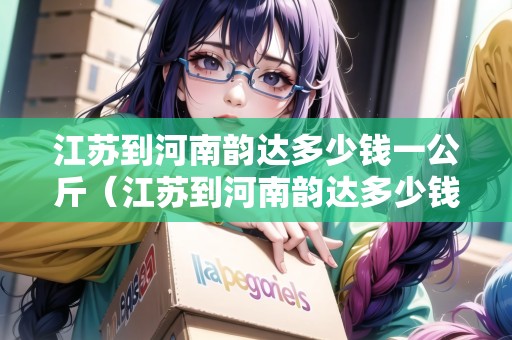 江蘇到河南韻達(dá)多少錢(qián)一公斤（江蘇到河南韻達(dá)多少錢(qián)一公斤運(yùn)費(fèi)）