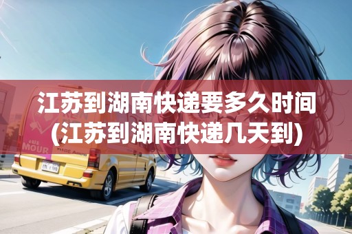江蘇到湖南快遞要多久時間(江蘇到湖南快遞幾天到)