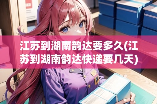 江蘇到湖南韻達(dá)要多久(江蘇到湖南韻達(dá)快遞要幾天)