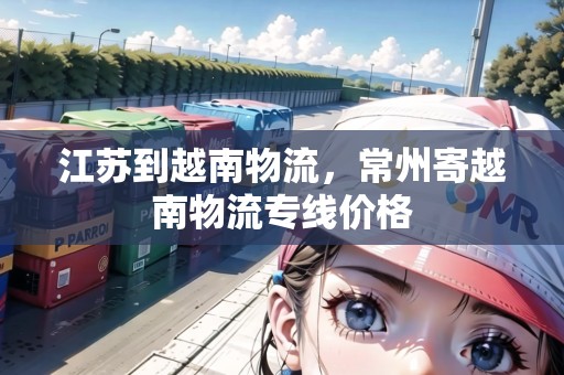 江蘇到越南物流，常州寄越南物流專線價(jià)格