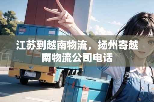 江蘇到越南物流，揚(yáng)州寄越南物流公司電話