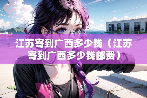江蘇寄到廣西多少錢（江蘇寄到廣西多少錢郵費(fèi)）