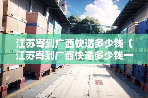 江蘇寄到廣西快遞多少錢（江蘇寄到廣西快遞多少錢一公斤）