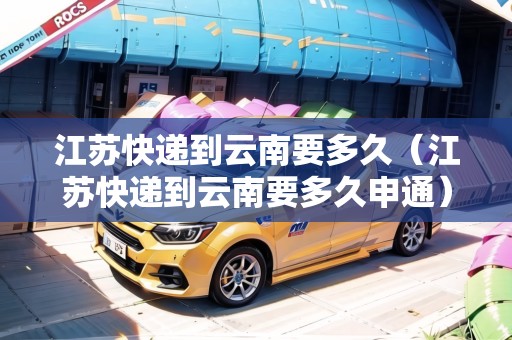 江蘇快遞到云南要多久(江蘇快遞到云南要多久申通) 江蘇快遞到云南要多久(江蘇快遞到云南要多久申通)