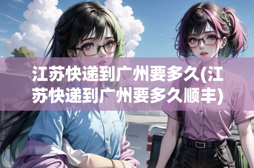 江蘇快遞到廣州要多久(江蘇快遞到廣州要多久順豐)
