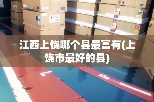 江西上饒哪個(gè)縣最富有(上饒市最好的縣)