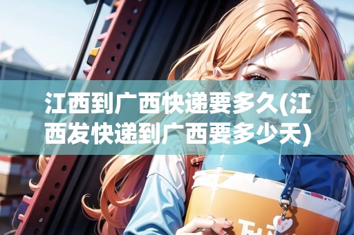 江西到廣西快遞要多久(江西發(fā)快遞到廣西要多少天) 江西到廣西快遞要多久(江西發(fā)快遞到廣西要多少天)