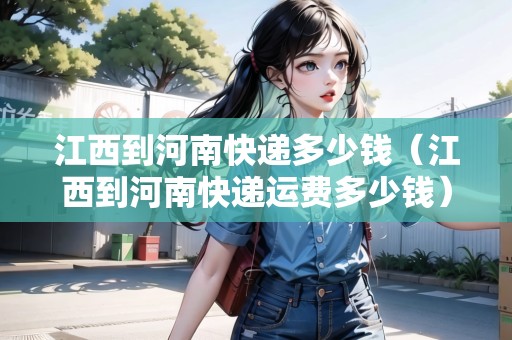 江西到河南快遞多少錢（江西到河南快遞運費多少錢）