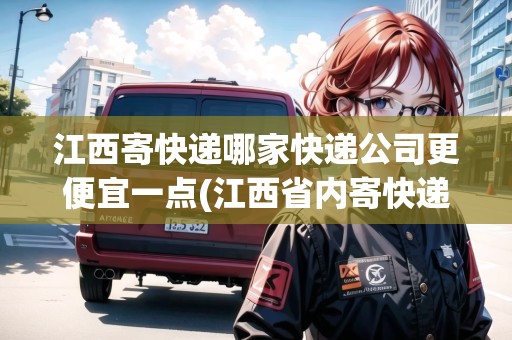 江西寄快遞哪家快遞公司更便宜一點(江西省內(nèi)寄快遞當天能到嗎)