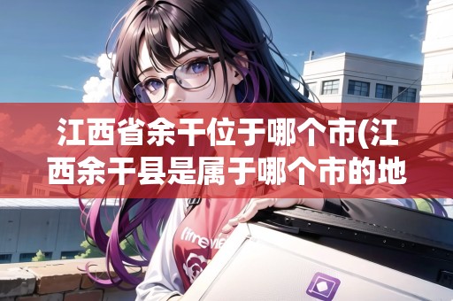 江西省余干位于哪個(gè)市(江西余干縣是屬于哪個(gè)市的地方)