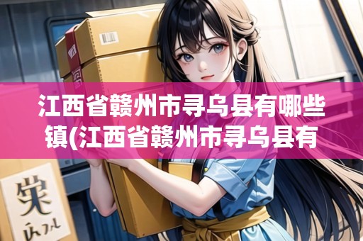 江西省贛州市尋烏縣有哪些鎮(zhèn)(江西省贛州市尋烏縣有幾個鄉(xiāng)鎮(zhèn))