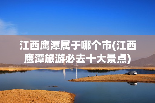 江西鷹潭屬于哪個市(江西鷹潭旅游必去十大景點)