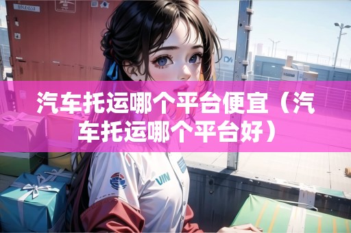汽車(chē)托運(yùn)哪個(gè)平臺(tái)便宜（汽車(chē)托運(yùn)哪個(gè)平臺(tái)好）