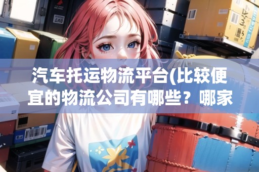 汽車托運(yùn)物流平臺(tái)(比較便宜的物流公司有哪些？哪家比較好)