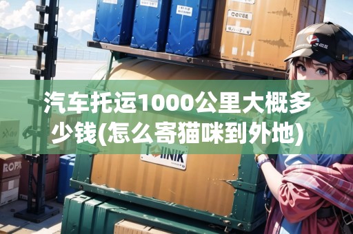 汽車托運1000公里大概多少錢(怎么寄貓咪到外地)