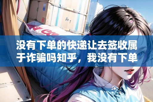 沒有下單的快遞讓去簽收屬于詐騙嗎知乎，我沒有下單寄件卻又快遞上門取件