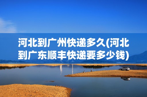 河北到廣州快遞多久(河北到廣東順豐快遞要多少錢)