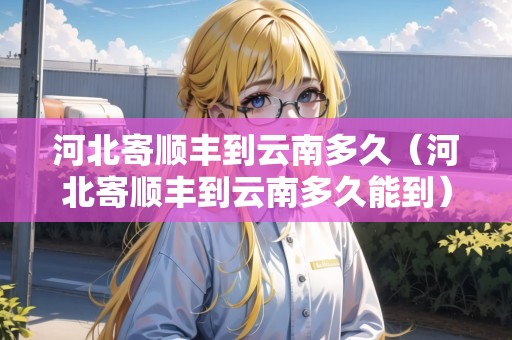 河北寄順豐到云南多久（河北寄順豐到云南多久能到）