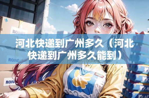 河北快遞到廣州多久（河北快遞到廣州多久能到）