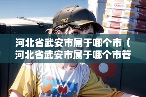 河北省武安市屬于哪個市（河北省武安市屬于哪個市管）