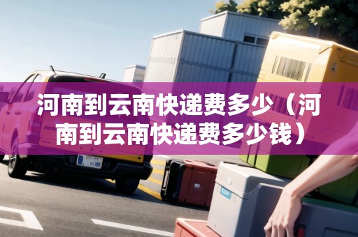河南到云南快遞費多少（河南到云南快遞費多少錢）