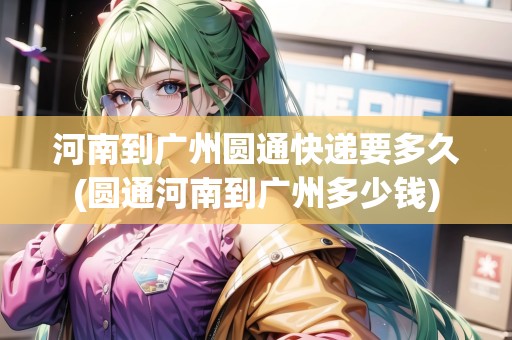 河南到廣州圓通快遞要多久(圓通河南到廣州多少錢)