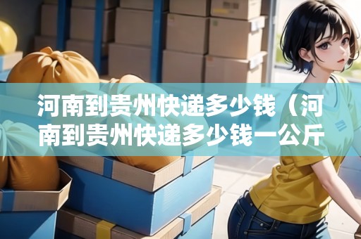 河南到貴州快遞多少錢(qián)（河南到貴州快遞多少錢(qián)一公斤）
