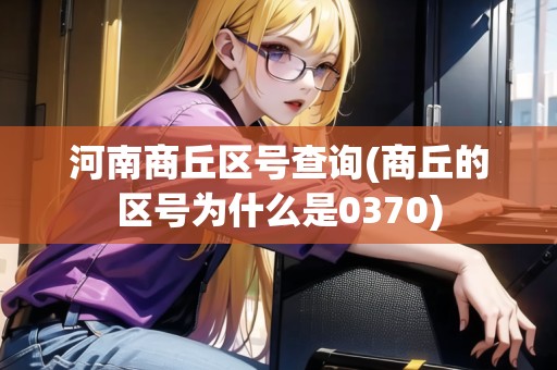 河南商丘區(qū)號查詢(商丘的區(qū)號為什么是0370) 河南商丘區(qū)號查詢(商丘的區(qū)號為什么是0370)