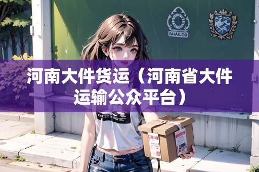 河南大件貨運(yùn)（河南省大件運(yùn)輸公眾平臺）