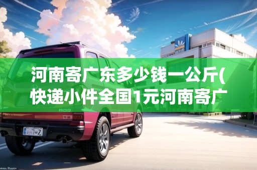 河南寄廣東多少錢一公斤(快遞小件全國1元河南寄廣東快遞費)