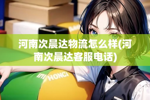 河南次晨達(dá)物流怎么樣(河南次晨達(dá)客服電話)
