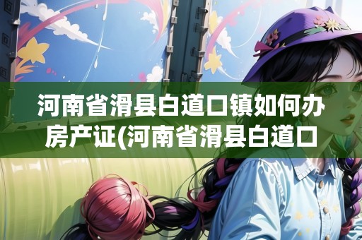 河南省滑縣白道口鎮(zhèn)如何辦房產(chǎn)證(河南省滑縣白道口鎮(zhèn)如何辦房產(chǎn)證手續(xù))