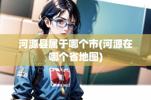河源縣屬于哪個市(河源在哪個省地圖)