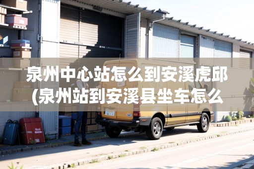泉州中心站怎么到安溪虎邱(泉州站到安溪縣坐車怎么坐)