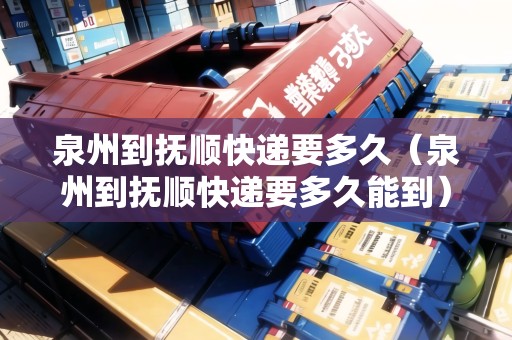 泉州到撫順快遞要多久（泉州到撫順快遞要多久能到）