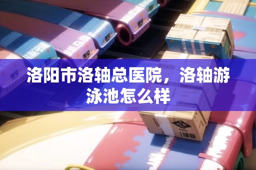 洛陽市洛軸總醫(yī)院，洛軸游泳池怎么樣