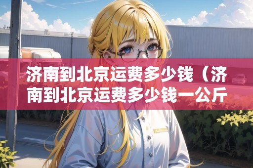 濟(jì)南到北京運(yùn)費(fèi)多少錢（濟(jì)南到北京運(yùn)費(fèi)多少錢一公斤）