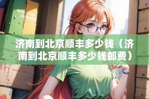 濟南到北京順豐多少錢（濟南到北京順豐多少錢郵費）