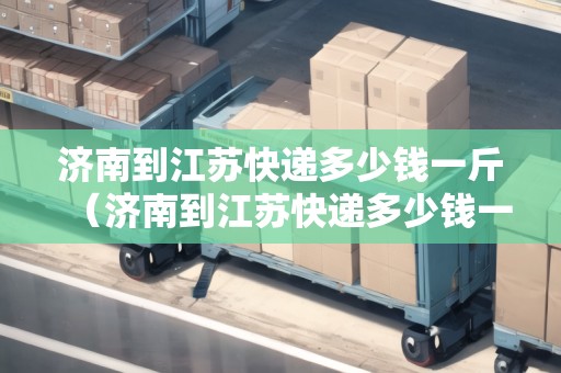 濟南到江蘇快遞多少錢一斤（濟南到江蘇快遞多少錢一斤運費）