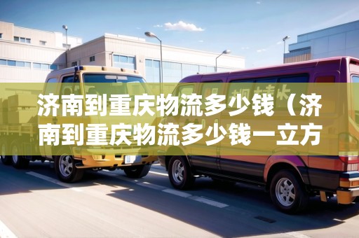 濟(jì)南到重慶物流多少錢（濟(jì)南到重慶物流多少錢一立方）