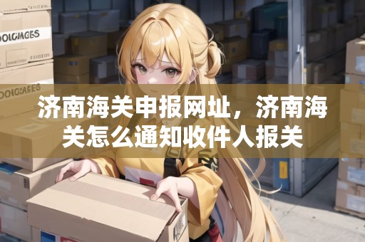 濟南海關申報網(wǎng)址，濟南海關怎么通知收件人報關