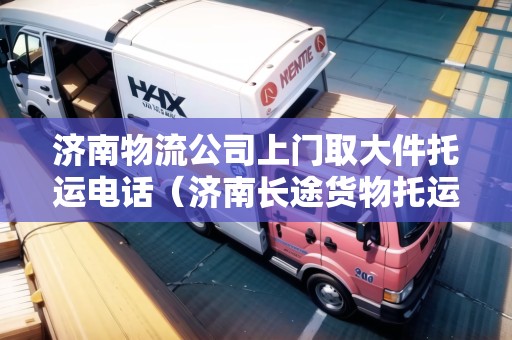 濟(jì)南物流公司上門取大件托運(yùn)電話（濟(jì)南長(zhǎng)途貨物托運(yùn)電話號(hào)碼）