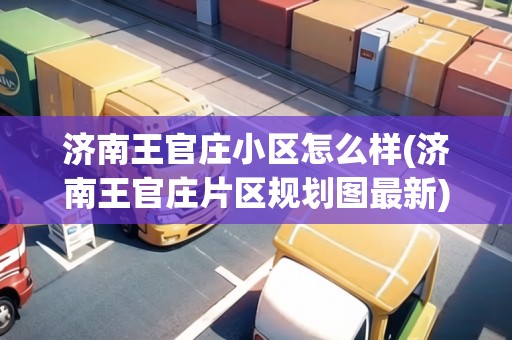 濟(jì)南王官莊小區(qū)怎么樣(濟(jì)南王官莊片區(qū)規(guī)劃圖最新)