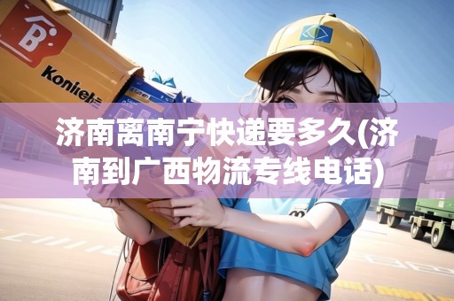 濟(jì)南離南寧快遞要多久(濟(jì)南到廣西物流專線電話) 濟(jì)南離南寧快遞要多久(濟(jì)南到廣西物流專線電話)