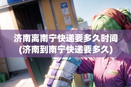 濟南離南寧快遞要多久時間(濟南到南寧快遞要多久) 濟南離南寧快遞要多久時間(濟南到南寧快遞要多久)