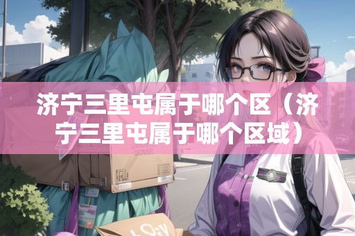 濟(jì)寧三里屯屬于哪個(gè)區(qū)（濟(jì)寧三里屯屬于哪個(gè)區(qū)域）