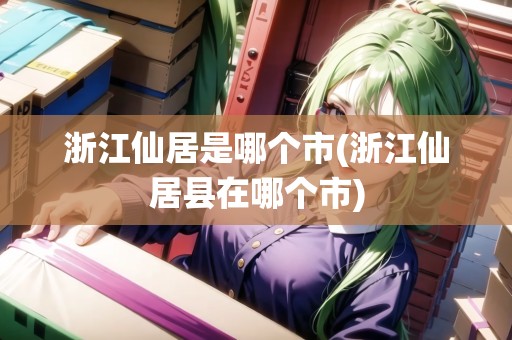 浙江仙居是哪個市(浙江仙居縣在哪個市) 浙江仙居是哪個市(浙江仙居縣在哪個市)
