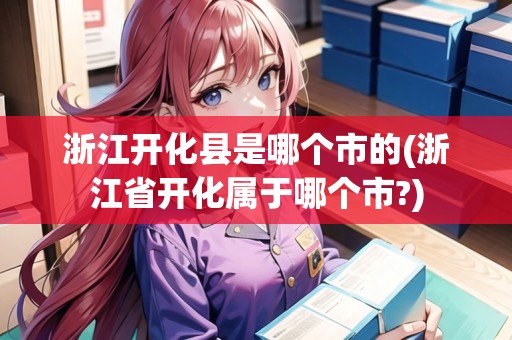 浙江開(kāi)化縣是哪個(gè)市的(浙江省開(kāi)化屬于哪個(gè)市?) 浙江開(kāi)化縣是哪個(gè)市的(浙江省開(kāi)化屬于哪個(gè)市?)