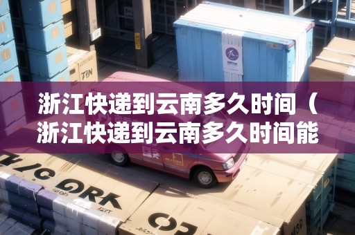 浙江快遞到云南多久時間（浙江快遞到云南多久時間能到）